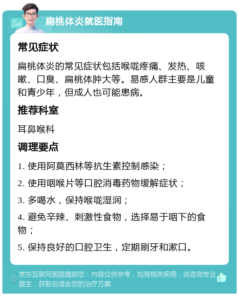 扁桃体炎就医指南 常见症状 扁桃体炎的常见症状包括喉咙疼痛、发热、咳嗽、口臭、扁桃体肿大等。易感人群主要是儿童和青少年，但成人也可能患病。 推荐科室 耳鼻喉科 调理要点 1. 使用阿莫西林等抗生素控制感染； 2. 使用咽喉片等口腔消毒药物缓解症状； 3. 多喝水，保持喉咙湿润； 4. 避免辛辣、刺激性食物，选择易于咽下的食物； 5. 保持良好的口腔卫生，定期刷牙和漱口。