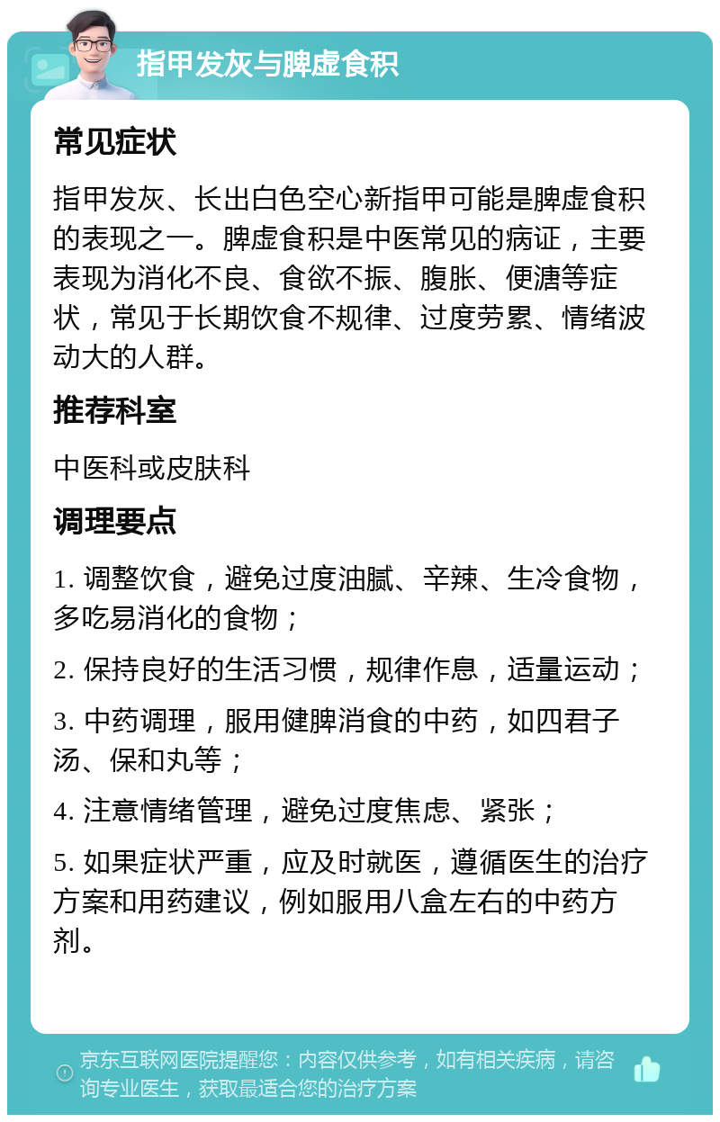 指甲发灰与脾虚食积 常见症状 指甲发灰、长出白色空心新指甲可能是脾虚食积的表现之一。脾虚食积是中医常见的病证，主要表现为消化不良、食欲不振、腹胀、便溏等症状，常见于长期饮食不规律、过度劳累、情绪波动大的人群。 推荐科室 中医科或皮肤科 调理要点 1. 调整饮食，避免过度油腻、辛辣、生冷食物，多吃易消化的食物； 2. 保持良好的生活习惯，规律作息，适量运动； 3. 中药调理，服用健脾消食的中药，如四君子汤、保和丸等； 4. 注意情绪管理，避免过度焦虑、紧张； 5. 如果症状严重，应及时就医，遵循医生的治疗方案和用药建议，例如服用八盒左右的中药方剂。