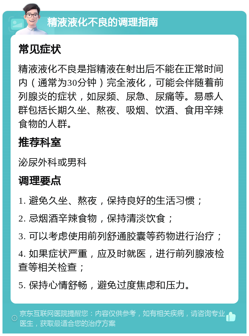 精液液化不良的调理指南 常见症状 精液液化不良是指精液在射出后不能在正常时间内（通常为30分钟）完全液化，可能会伴随着前列腺炎的症状，如尿频、尿急、尿痛等。易感人群包括长期久坐、熬夜、吸烟、饮酒、食用辛辣食物的人群。 推荐科室 泌尿外科或男科 调理要点 1. 避免久坐、熬夜，保持良好的生活习惯； 2. 忌烟酒辛辣食物，保持清淡饮食； 3. 可以考虑使用前列舒通胶囊等药物进行治疗； 4. 如果症状严重，应及时就医，进行前列腺液检查等相关检查； 5. 保持心情舒畅，避免过度焦虑和压力。