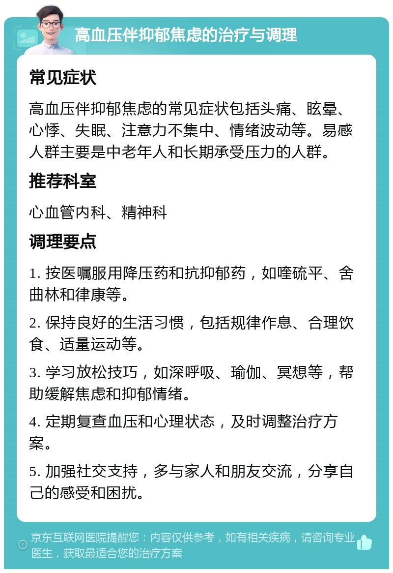 高血压伴抑郁焦虑的治疗与调理 常见症状 高血压伴抑郁焦虑的常见症状包括头痛、眩晕、心悸、失眠、注意力不集中、情绪波动等。易感人群主要是中老年人和长期承受压力的人群。 推荐科室 心血管内科、精神科 调理要点 1. 按医嘱服用降压药和抗抑郁药，如喹硫平、舍曲林和律康等。 2. 保持良好的生活习惯，包括规律作息、合理饮食、适量运动等。 3. 学习放松技巧，如深呼吸、瑜伽、冥想等，帮助缓解焦虑和抑郁情绪。 4. 定期复查血压和心理状态，及时调整治疗方案。 5. 加强社交支持，多与家人和朋友交流，分享自己的感受和困扰。