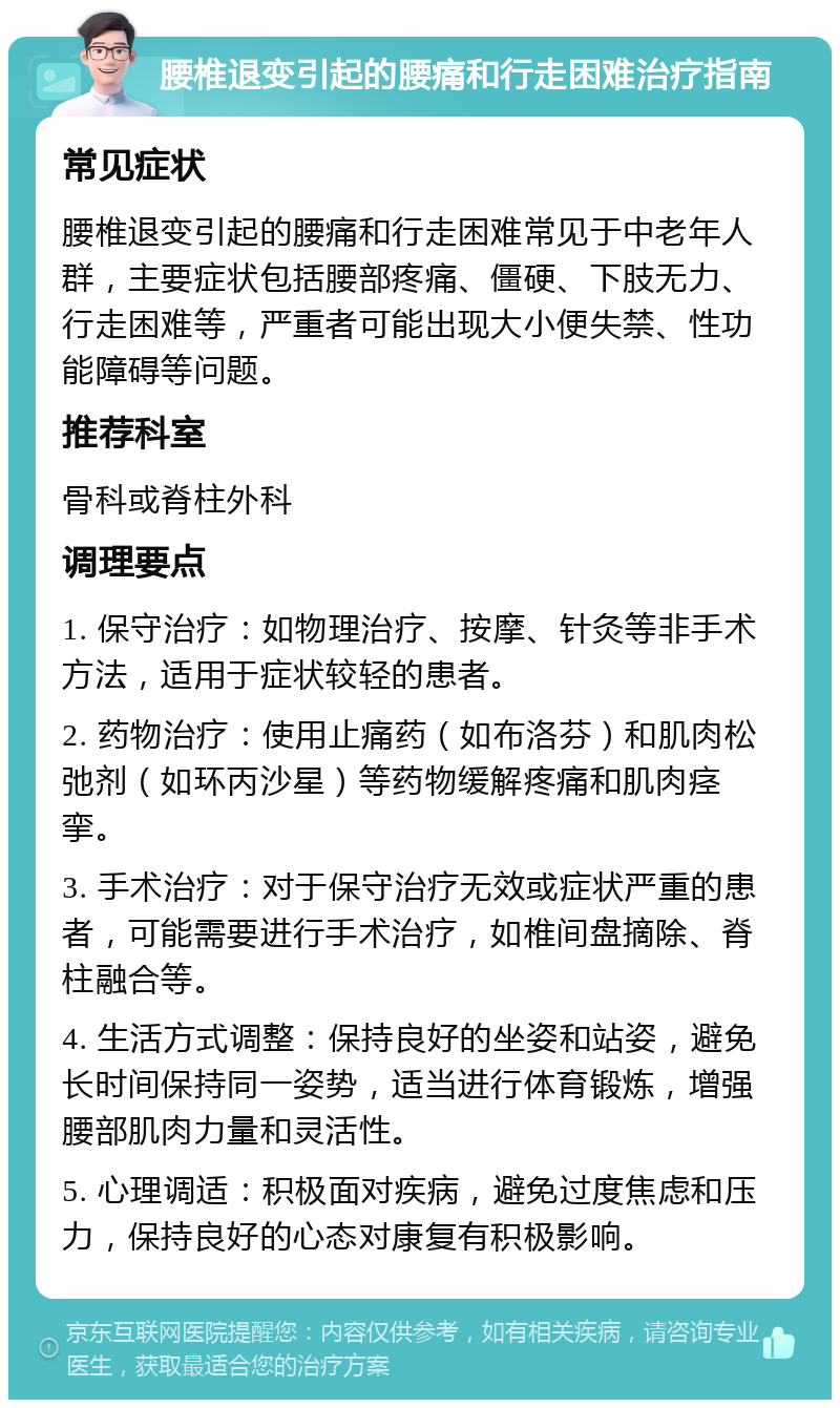 腰椎退变引起的腰痛和行走困难治疗指南 常见症状 腰椎退变引起的腰痛和行走困难常见于中老年人群，主要症状包括腰部疼痛、僵硬、下肢无力、行走困难等，严重者可能出现大小便失禁、性功能障碍等问题。 推荐科室 骨科或脊柱外科 调理要点 1. 保守治疗：如物理治疗、按摩、针灸等非手术方法，适用于症状较轻的患者。 2. 药物治疗：使用止痛药（如布洛芬）和肌肉松弛剂（如环丙沙星）等药物缓解疼痛和肌肉痉挛。 3. 手术治疗：对于保守治疗无效或症状严重的患者，可能需要进行手术治疗，如椎间盘摘除、脊柱融合等。 4. 生活方式调整：保持良好的坐姿和站姿，避免长时间保持同一姿势，适当进行体育锻炼，增强腰部肌肉力量和灵活性。 5. 心理调适：积极面对疾病，避免过度焦虑和压力，保持良好的心态对康复有积极影响。