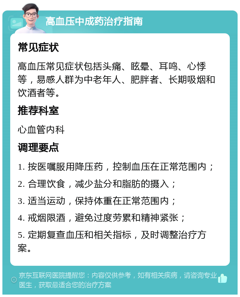 高血压中成药治疗指南 常见症状 高血压常见症状包括头痛、眩晕、耳鸣、心悸等，易感人群为中老年人、肥胖者、长期吸烟和饮酒者等。 推荐科室 心血管内科 调理要点 1. 按医嘱服用降压药，控制血压在正常范围内； 2. 合理饮食，减少盐分和脂肪的摄入； 3. 适当运动，保持体重在正常范围内； 4. 戒烟限酒，避免过度劳累和精神紧张； 5. 定期复查血压和相关指标，及时调整治疗方案。