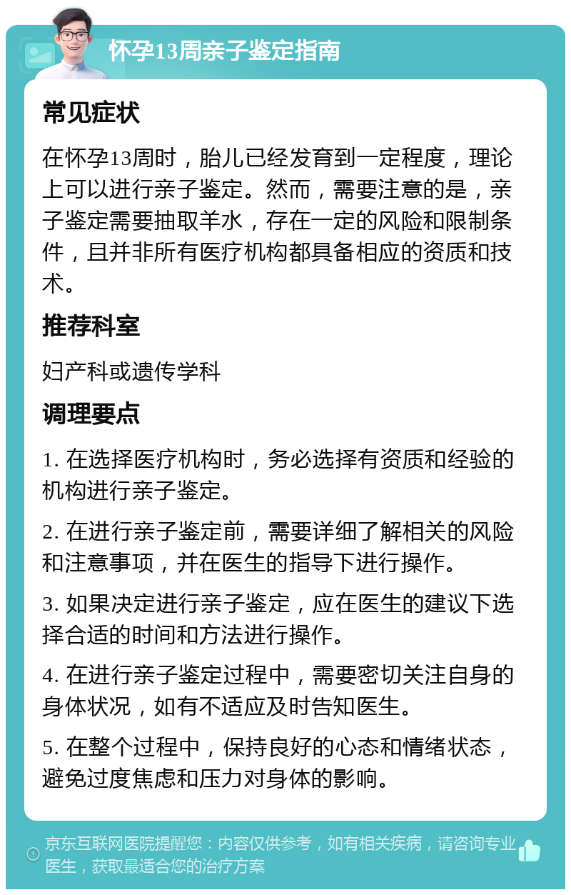 怀孕13周亲子鉴定指南 常见症状 在怀孕13周时，胎儿已经发育到一定程度，理论上可以进行亲子鉴定。然而，需要注意的是，亲子鉴定需要抽取羊水，存在一定的风险和限制条件，且并非所有医疗机构都具备相应的资质和技术。 推荐科室 妇产科或遗传学科 调理要点 1. 在选择医疗机构时，务必选择有资质和经验的机构进行亲子鉴定。 2. 在进行亲子鉴定前，需要详细了解相关的风险和注意事项，并在医生的指导下进行操作。 3. 如果决定进行亲子鉴定，应在医生的建议下选择合适的时间和方法进行操作。 4. 在进行亲子鉴定过程中，需要密切关注自身的身体状况，如有不适应及时告知医生。 5. 在整个过程中，保持良好的心态和情绪状态，避免过度焦虑和压力对身体的影响。