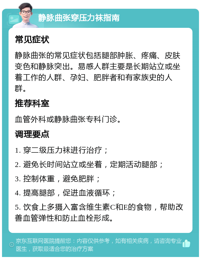 静脉曲张穿压力袜指南 常见症状 静脉曲张的常见症状包括腿部肿胀、疼痛、皮肤变色和静脉突出。易感人群主要是长期站立或坐着工作的人群、孕妇、肥胖者和有家族史的人群。 推荐科室 血管外科或静脉曲张专科门诊。 调理要点 1. 穿二级压力袜进行治疗； 2. 避免长时间站立或坐着，定期活动腿部； 3. 控制体重，避免肥胖； 4. 提高腿部，促进血液循环； 5. 饮食上多摄入富含维生素C和E的食物，帮助改善血管弹性和防止血栓形成。