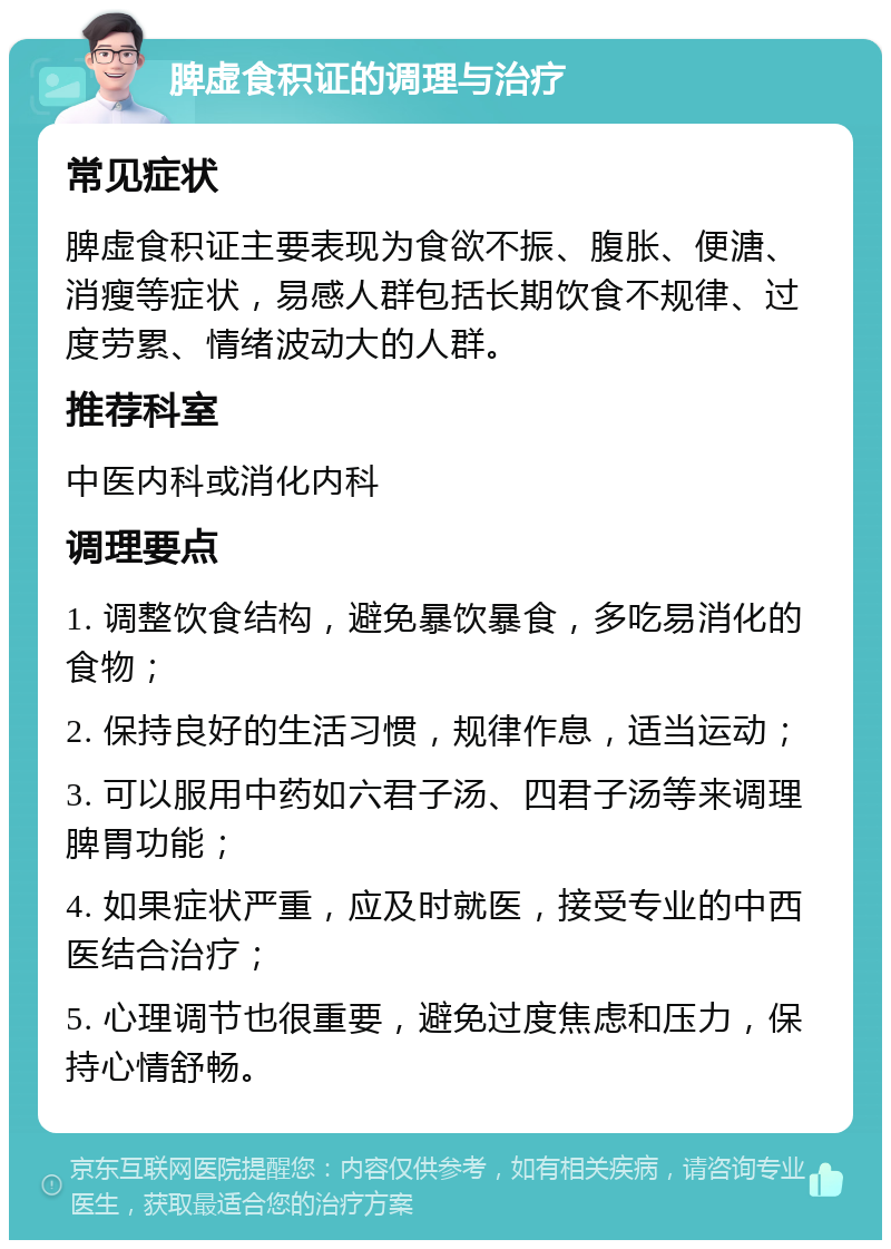 脾虚食积证的调理与治疗 常见症状 脾虚食积证主要表现为食欲不振、腹胀、便溏、消瘦等症状，易感人群包括长期饮食不规律、过度劳累、情绪波动大的人群。 推荐科室 中医内科或消化内科 调理要点 1. 调整饮食结构，避免暴饮暴食，多吃易消化的食物； 2. 保持良好的生活习惯，规律作息，适当运动； 3. 可以服用中药如六君子汤、四君子汤等来调理脾胃功能； 4. 如果症状严重，应及时就医，接受专业的中西医结合治疗； 5. 心理调节也很重要，避免过度焦虑和压力，保持心情舒畅。