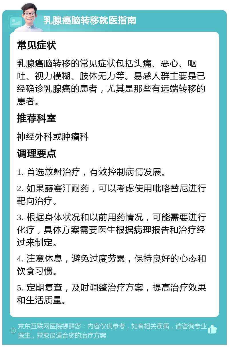 乳腺癌脑转移就医指南 常见症状 乳腺癌脑转移的常见症状包括头痛、恶心、呕吐、视力模糊、肢体无力等。易感人群主要是已经确诊乳腺癌的患者，尤其是那些有远端转移的患者。 推荐科室 神经外科或肿瘤科 调理要点 1. 首选放射治疗，有效控制病情发展。 2. 如果赫赛汀耐药，可以考虑使用吡咯替尼进行靶向治疗。 3. 根据身体状况和以前用药情况，可能需要进行化疗，具体方案需要医生根据病理报告和治疗经过来制定。 4. 注意休息，避免过度劳累，保持良好的心态和饮食习惯。 5. 定期复查，及时调整治疗方案，提高治疗效果和生活质量。