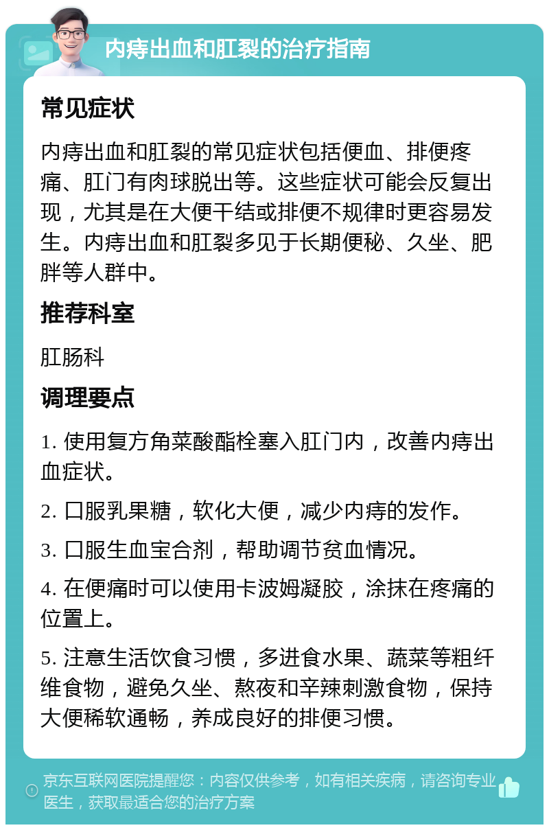 内痔出血和肛裂的治疗指南 常见症状 内痔出血和肛裂的常见症状包括便血、排便疼痛、肛门有肉球脱出等。这些症状可能会反复出现，尤其是在大便干结或排便不规律时更容易发生。内痔出血和肛裂多见于长期便秘、久坐、肥胖等人群中。 推荐科室 肛肠科 调理要点 1. 使用复方角菜酸酯栓塞入肛门内，改善内痔出血症状。 2. 口服乳果糖，软化大便，减少内痔的发作。 3. 口服生血宝合剂，帮助调节贫血情况。 4. 在便痛时可以使用卡波姆凝胶，涂抹在疼痛的位置上。 5. 注意生活饮食习惯，多进食水果、蔬菜等粗纤维食物，避免久坐、熬夜和辛辣刺激食物，保持大便稀软通畅，养成良好的排便习惯。