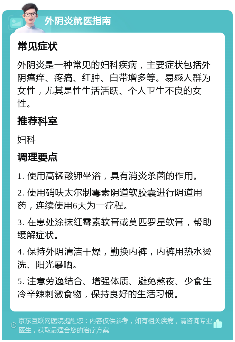 外阴炎就医指南 常见症状 外阴炎是一种常见的妇科疾病，主要症状包括外阴瘙痒、疼痛、红肿、白带增多等。易感人群为女性，尤其是性生活活跃、个人卫生不良的女性。 推荐科室 妇科 调理要点 1. 使用高锰酸钾坐浴，具有消炎杀菌的作用。 2. 使用硝呋太尔制霉素阴道软胶囊进行阴道用药，连续使用6天为一疗程。 3. 在患处涂抹红霉素软膏或莫匹罗星软膏，帮助缓解症状。 4. 保持外阴清洁干燥，勤换内裤，内裤用热水烫洗、阳光暴晒。 5. 注意劳逸结合、增强体质、避免熬夜、少食生冷辛辣刺激食物，保持良好的生活习惯。