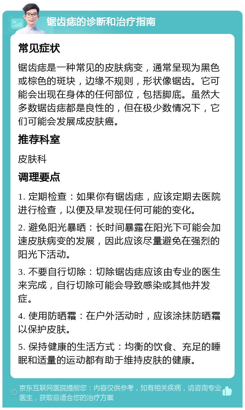 锯齿痣的诊断和治疗指南 常见症状 锯齿痣是一种常见的皮肤病变，通常呈现为黑色或棕色的斑块，边缘不规则，形状像锯齿。它可能会出现在身体的任何部位，包括脚底。虽然大多数锯齿痣都是良性的，但在极少数情况下，它们可能会发展成皮肤癌。 推荐科室 皮肤科 调理要点 1. 定期检查：如果你有锯齿痣，应该定期去医院进行检查，以便及早发现任何可能的变化。 2. 避免阳光暴晒：长时间暴露在阳光下可能会加速皮肤病变的发展，因此应该尽量避免在强烈的阳光下活动。 3. 不要自行切除：切除锯齿痣应该由专业的医生来完成，自行切除可能会导致感染或其他并发症。 4. 使用防晒霜：在户外活动时，应该涂抹防晒霜以保护皮肤。 5. 保持健康的生活方式：均衡的饮食、充足的睡眠和适量的运动都有助于维持皮肤的健康。