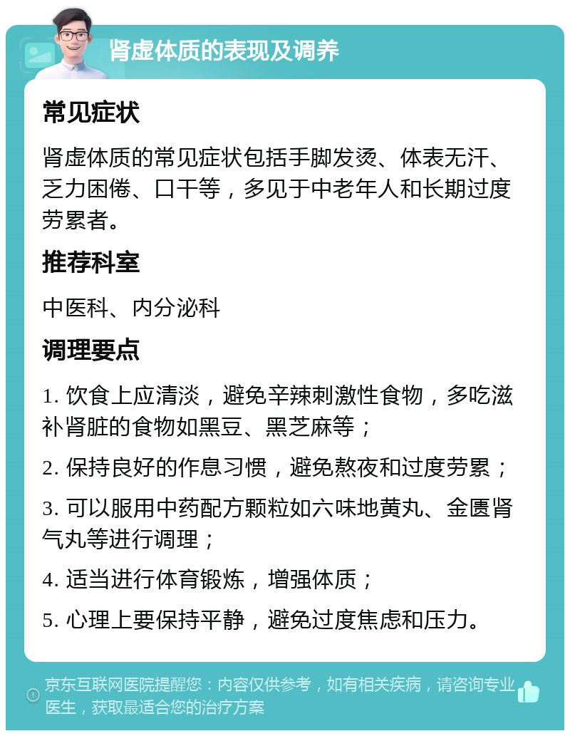 肾虚体质的表现及调养 常见症状 肾虚体质的常见症状包括手脚发烫、体表无汗、乏力困倦、口干等，多见于中老年人和长期过度劳累者。 推荐科室 中医科、内分泌科 调理要点 1. 饮食上应清淡，避免辛辣刺激性食物，多吃滋补肾脏的食物如黑豆、黑芝麻等； 2. 保持良好的作息习惯，避免熬夜和过度劳累； 3. 可以服用中药配方颗粒如六味地黄丸、金匮肾气丸等进行调理； 4. 适当进行体育锻炼，增强体质； 5. 心理上要保持平静，避免过度焦虑和压力。