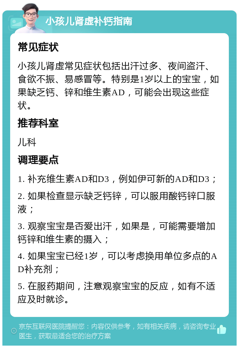 小孩儿肾虚补钙指南 常见症状 小孩儿肾虚常见症状包括出汗过多、夜间盗汗、食欲不振、易感冒等。特别是1岁以上的宝宝，如果缺乏钙、锌和维生素AD，可能会出现这些症状。 推荐科室 儿科 调理要点 1. 补充维生素AD和D3，例如伊可新的AD和D3； 2. 如果检查显示缺乏钙锌，可以服用酸钙锌口服液； 3. 观察宝宝是否爱出汗，如果是，可能需要增加钙锌和维生素的摄入； 4. 如果宝宝已经1岁，可以考虑换用单位多点的AD补充剂； 5. 在服药期间，注意观察宝宝的反应，如有不适应及时就诊。