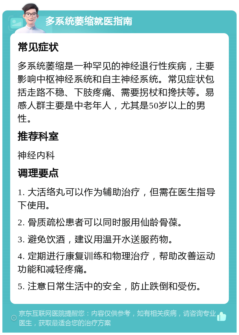 多系统萎缩就医指南 常见症状 多系统萎缩是一种罕见的神经退行性疾病，主要影响中枢神经系统和自主神经系统。常见症状包括走路不稳、下肢疼痛、需要拐杖和搀扶等。易感人群主要是中老年人，尤其是50岁以上的男性。 推荐科室 神经内科 调理要点 1. 大活络丸可以作为辅助治疗，但需在医生指导下使用。 2. 骨质疏松患者可以同时服用仙龄骨葆。 3. 避免饮酒，建议用温开水送服药物。 4. 定期进行康复训练和物理治疗，帮助改善运动功能和减轻疼痛。 5. 注意日常生活中的安全，防止跌倒和受伤。