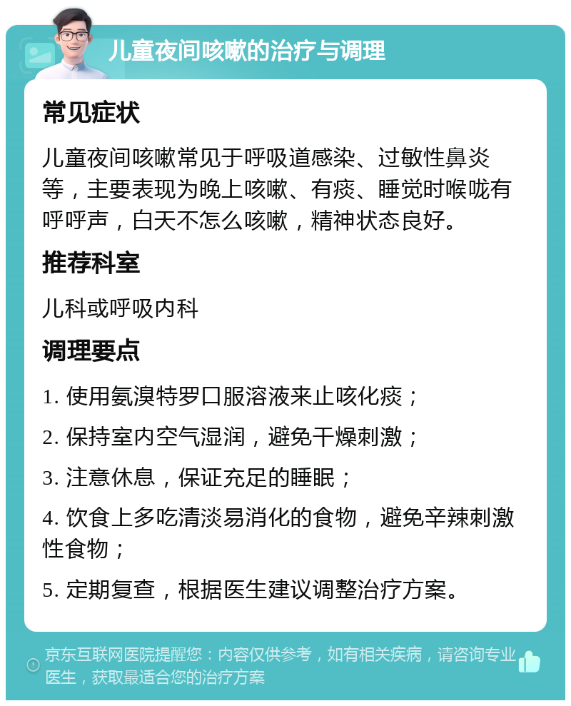 儿童夜间咳嗽的治疗与调理 常见症状 儿童夜间咳嗽常见于呼吸道感染、过敏性鼻炎等，主要表现为晚上咳嗽、有痰、睡觉时喉咙有呼呼声，白天不怎么咳嗽，精神状态良好。 推荐科室 儿科或呼吸内科 调理要点 1. 使用氨溴特罗口服溶液来止咳化痰； 2. 保持室内空气湿润，避免干燥刺激； 3. 注意休息，保证充足的睡眠； 4. 饮食上多吃清淡易消化的食物，避免辛辣刺激性食物； 5. 定期复查，根据医生建议调整治疗方案。