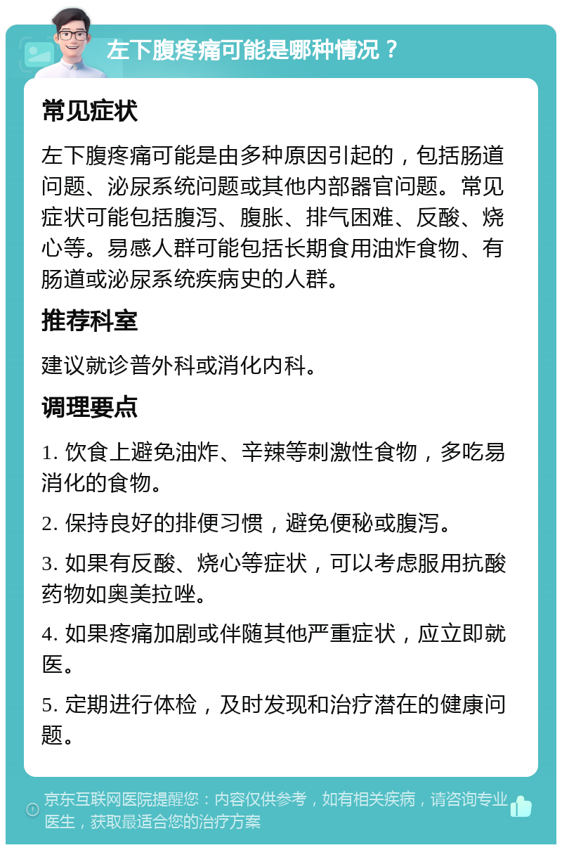 左下腹疼痛可能是哪种情况？ 常见症状 左下腹疼痛可能是由多种原因引起的，包括肠道问题、泌尿系统问题或其他内部器官问题。常见症状可能包括腹泻、腹胀、排气困难、反酸、烧心等。易感人群可能包括长期食用油炸食物、有肠道或泌尿系统疾病史的人群。 推荐科室 建议就诊普外科或消化内科。 调理要点 1. 饮食上避免油炸、辛辣等刺激性食物，多吃易消化的食物。 2. 保持良好的排便习惯，避免便秘或腹泻。 3. 如果有反酸、烧心等症状，可以考虑服用抗酸药物如奥美拉唑。 4. 如果疼痛加剧或伴随其他严重症状，应立即就医。 5. 定期进行体检，及时发现和治疗潜在的健康问题。