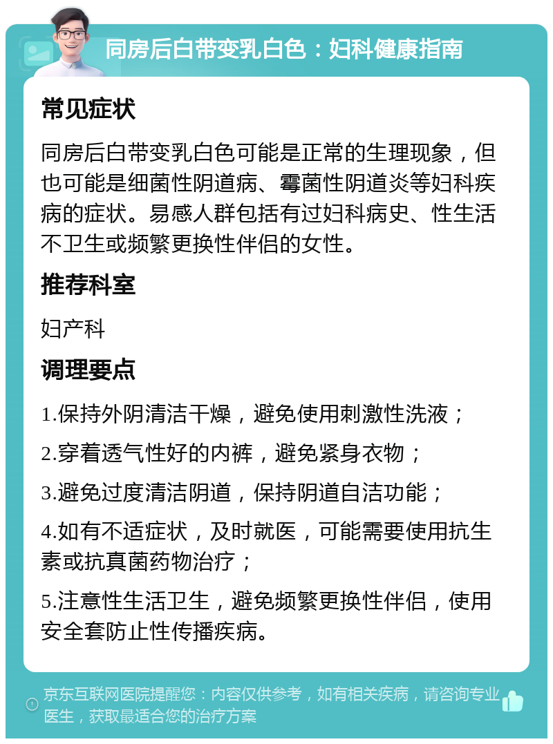 同房后白带变乳白色：妇科健康指南 常见症状 同房后白带变乳白色可能是正常的生理现象，但也可能是细菌性阴道病、霉菌性阴道炎等妇科疾病的症状。易感人群包括有过妇科病史、性生活不卫生或频繁更换性伴侣的女性。 推荐科室 妇产科 调理要点 1.保持外阴清洁干燥，避免使用刺激性洗液； 2.穿着透气性好的内裤，避免紧身衣物； 3.避免过度清洁阴道，保持阴道自洁功能； 4.如有不适症状，及时就医，可能需要使用抗生素或抗真菌药物治疗； 5.注意性生活卫生，避免频繁更换性伴侣，使用安全套防止性传播疾病。