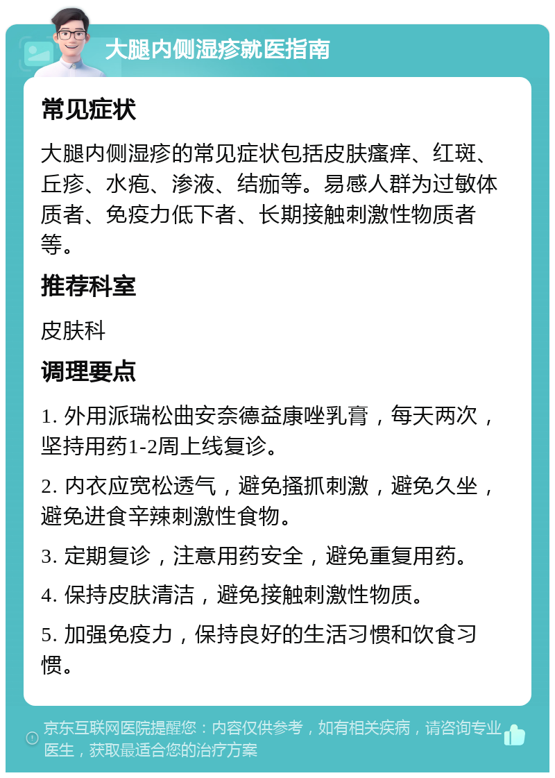 大腿内侧湿疹就医指南 常见症状 大腿内侧湿疹的常见症状包括皮肤瘙痒、红斑、丘疹、水疱、渗液、结痂等。易感人群为过敏体质者、免疫力低下者、长期接触刺激性物质者等。 推荐科室 皮肤科 调理要点 1. 外用派瑞松曲安奈德益康唑乳膏，每天两次，坚持用药1-2周上线复诊。 2. 内衣应宽松透气，避免搔抓刺激，避免久坐，避免进食辛辣刺激性食物。 3. 定期复诊，注意用药安全，避免重复用药。 4. 保持皮肤清洁，避免接触刺激性物质。 5. 加强免疫力，保持良好的生活习惯和饮食习惯。