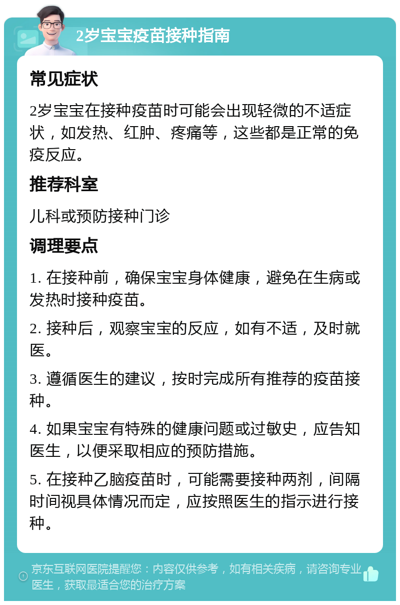 2岁宝宝疫苗接种指南 常见症状 2岁宝宝在接种疫苗时可能会出现轻微的不适症状，如发热、红肿、疼痛等，这些都是正常的免疫反应。 推荐科室 儿科或预防接种门诊 调理要点 1. 在接种前，确保宝宝身体健康，避免在生病或发热时接种疫苗。 2. 接种后，观察宝宝的反应，如有不适，及时就医。 3. 遵循医生的建议，按时完成所有推荐的疫苗接种。 4. 如果宝宝有特殊的健康问题或过敏史，应告知医生，以便采取相应的预防措施。 5. 在接种乙脑疫苗时，可能需要接种两剂，间隔时间视具体情况而定，应按照医生的指示进行接种。