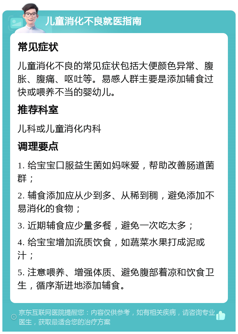 儿童消化不良就医指南 常见症状 儿童消化不良的常见症状包括大便颜色异常、腹胀、腹痛、呕吐等。易感人群主要是添加辅食过快或喂养不当的婴幼儿。 推荐科室 儿科或儿童消化内科 调理要点 1. 给宝宝口服益生菌如妈咪爱，帮助改善肠道菌群； 2. 辅食添加应从少到多、从稀到稠，避免添加不易消化的食物； 3. 近期辅食应少量多餐，避免一次吃太多； 4. 给宝宝增加流质饮食，如蔬菜水果打成泥或汁； 5. 注意喂养、增强体质、避免腹部着凉和饮食卫生，循序渐进地添加辅食。