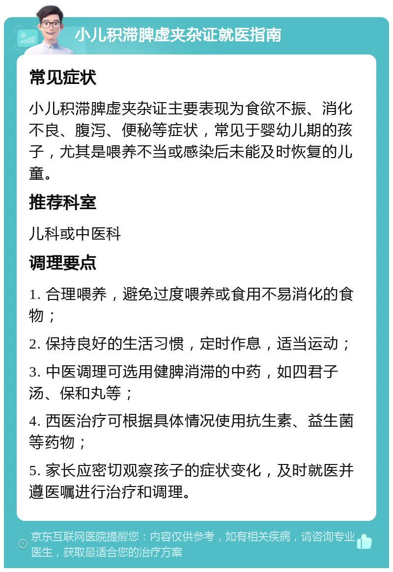 小儿积滞脾虚夹杂证就医指南 常见症状 小儿积滞脾虚夹杂证主要表现为食欲不振、消化不良、腹泻、便秘等症状，常见于婴幼儿期的孩子，尤其是喂养不当或感染后未能及时恢复的儿童。 推荐科室 儿科或中医科 调理要点 1. 合理喂养，避免过度喂养或食用不易消化的食物； 2. 保持良好的生活习惯，定时作息，适当运动； 3. 中医调理可选用健脾消滞的中药，如四君子汤、保和丸等； 4. 西医治疗可根据具体情况使用抗生素、益生菌等药物； 5. 家长应密切观察孩子的症状变化，及时就医并遵医嘱进行治疗和调理。