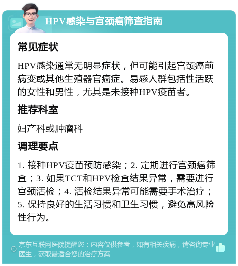 HPV感染与宫颈癌筛查指南 常见症状 HPV感染通常无明显症状，但可能引起宫颈癌前病变或其他生殖器官癌症。易感人群包括性活跃的女性和男性，尤其是未接种HPV疫苗者。 推荐科室 妇产科或肿瘤科 调理要点 1. 接种HPV疫苗预防感染；2. 定期进行宫颈癌筛查；3. 如果TCT和HPV检查结果异常，需要进行宫颈活检；4. 活检结果异常可能需要手术治疗；5. 保持良好的生活习惯和卫生习惯，避免高风险性行为。