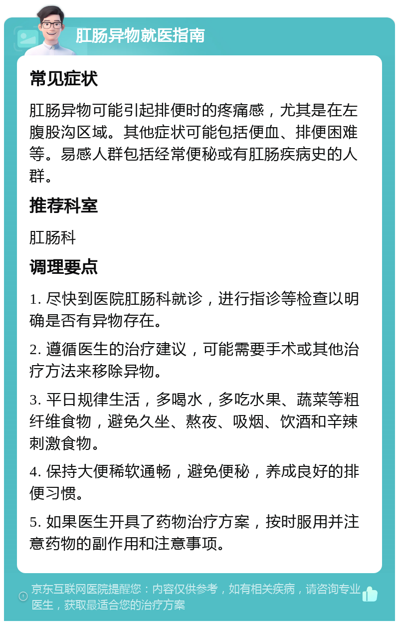 肛肠异物就医指南 常见症状 肛肠异物可能引起排便时的疼痛感，尤其是在左腹股沟区域。其他症状可能包括便血、排便困难等。易感人群包括经常便秘或有肛肠疾病史的人群。 推荐科室 肛肠科 调理要点 1. 尽快到医院肛肠科就诊，进行指诊等检查以明确是否有异物存在。 2. 遵循医生的治疗建议，可能需要手术或其他治疗方法来移除异物。 3. 平日规律生活，多喝水，多吃水果、蔬菜等粗纤维食物，避免久坐、熬夜、吸烟、饮酒和辛辣刺激食物。 4. 保持大便稀软通畅，避免便秘，养成良好的排便习惯。 5. 如果医生开具了药物治疗方案，按时服用并注意药物的副作用和注意事项。