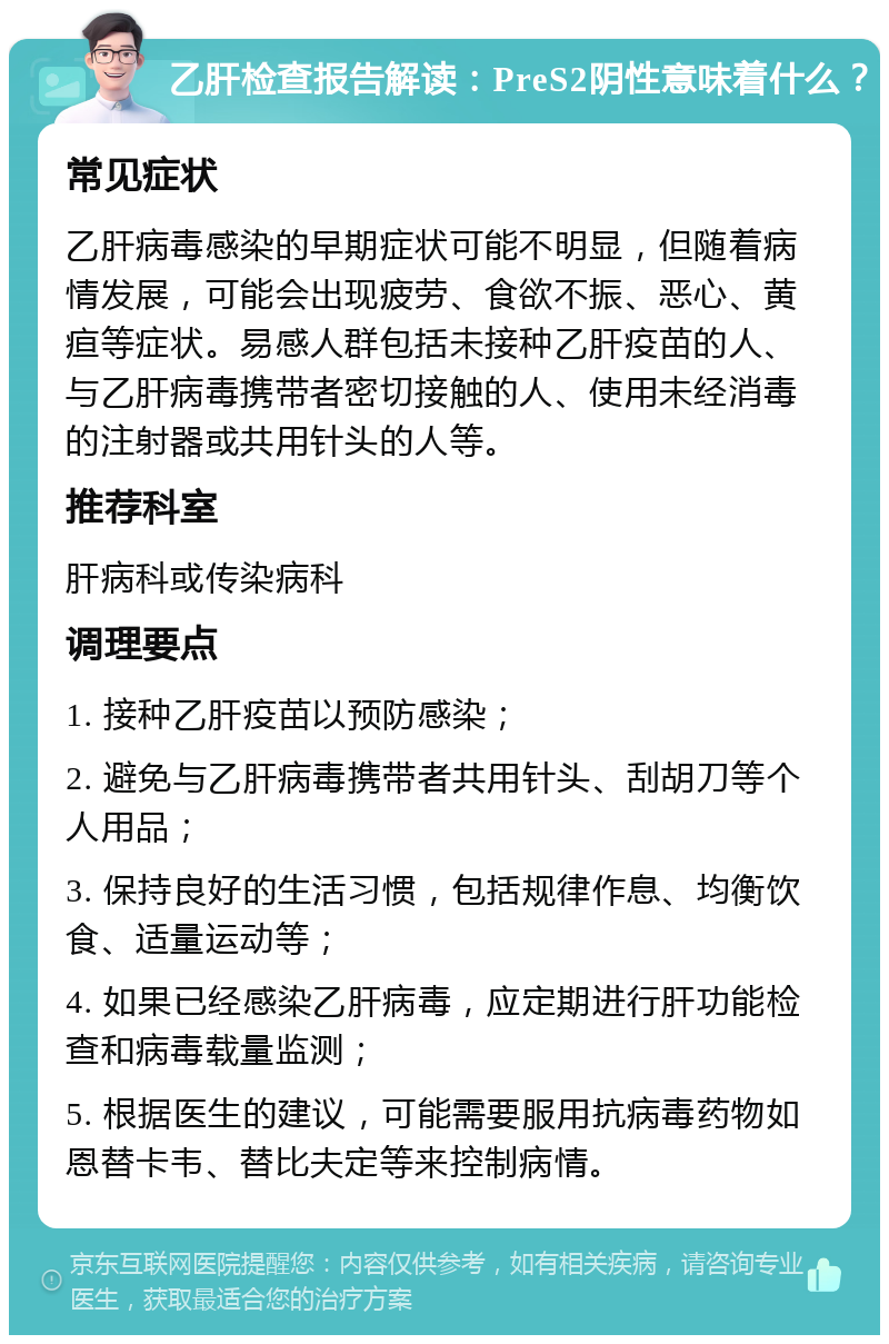 乙肝检查报告解读：PreS2阴性意味着什么？ 常见症状 乙肝病毒感染的早期症状可能不明显，但随着病情发展，可能会出现疲劳、食欲不振、恶心、黄疸等症状。易感人群包括未接种乙肝疫苗的人、与乙肝病毒携带者密切接触的人、使用未经消毒的注射器或共用针头的人等。 推荐科室 肝病科或传染病科 调理要点 1. 接种乙肝疫苗以预防感染； 2. 避免与乙肝病毒携带者共用针头、刮胡刀等个人用品； 3. 保持良好的生活习惯，包括规律作息、均衡饮食、适量运动等； 4. 如果已经感染乙肝病毒，应定期进行肝功能检查和病毒载量监测； 5. 根据医生的建议，可能需要服用抗病毒药物如恩替卡韦、替比夫定等来控制病情。