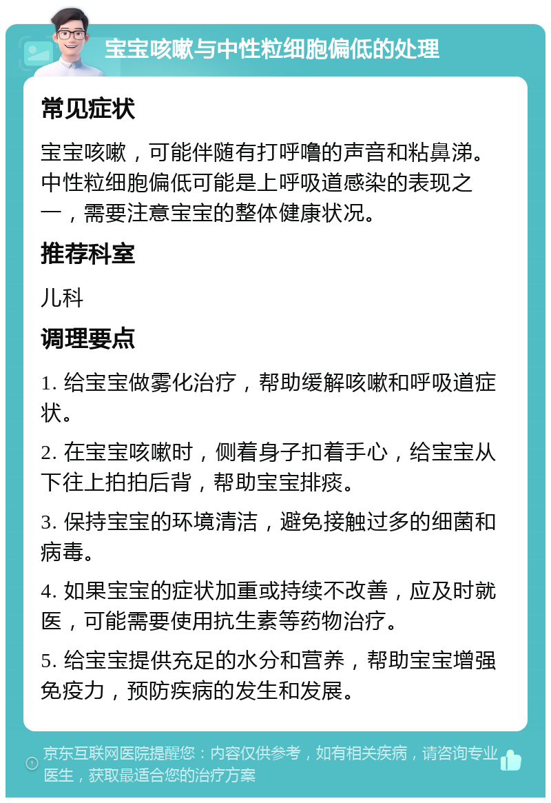 宝宝咳嗽与中性粒细胞偏低的处理 常见症状 宝宝咳嗽，可能伴随有打呼噜的声音和粘鼻涕。中性粒细胞偏低可能是上呼吸道感染的表现之一，需要注意宝宝的整体健康状况。 推荐科室 儿科 调理要点 1. 给宝宝做雾化治疗，帮助缓解咳嗽和呼吸道症状。 2. 在宝宝咳嗽时，侧着身子扣着手心，给宝宝从下往上拍拍后背，帮助宝宝排痰。 3. 保持宝宝的环境清洁，避免接触过多的细菌和病毒。 4. 如果宝宝的症状加重或持续不改善，应及时就医，可能需要使用抗生素等药物治疗。 5. 给宝宝提供充足的水分和营养，帮助宝宝增强免疫力，预防疾病的发生和发展。