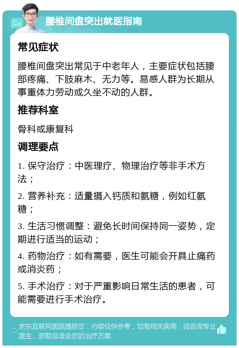 腰椎间盘突出就医指南 常见症状 腰椎间盘突出常见于中老年人，主要症状包括腰部疼痛、下肢麻木、无力等。易感人群为长期从事重体力劳动或久坐不动的人群。 推荐科室 骨科或康复科 调理要点 1. 保守治疗：中医理疗、物理治疗等非手术方法； 2. 营养补充：适量摄入钙质和氨糖，例如红氨糖； 3. 生活习惯调整：避免长时间保持同一姿势，定期进行适当的运动； 4. 药物治疗：如有需要，医生可能会开具止痛药或消炎药； 5. 手术治疗：对于严重影响日常生活的患者，可能需要进行手术治疗。