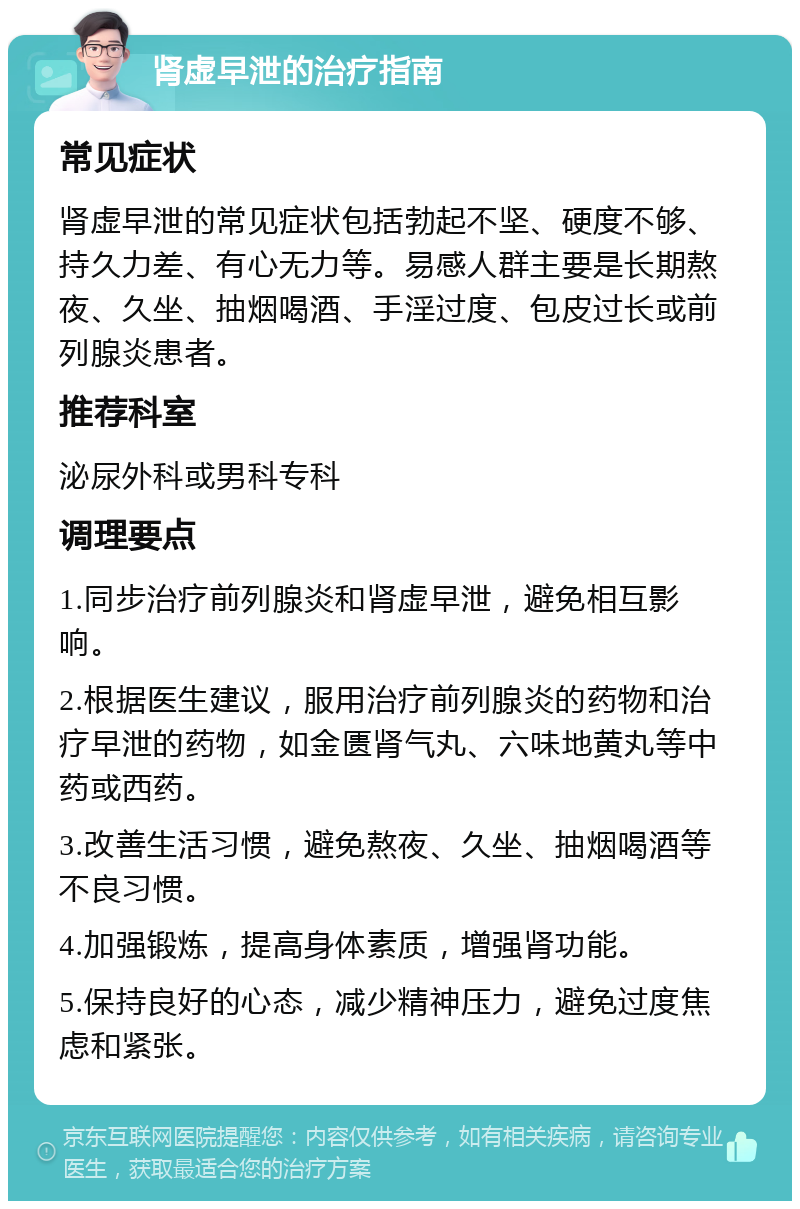 肾虚早泄的治疗指南 常见症状 肾虚早泄的常见症状包括勃起不坚、硬度不够、持久力差、有心无力等。易感人群主要是长期熬夜、久坐、抽烟喝酒、手淫过度、包皮过长或前列腺炎患者。 推荐科室 泌尿外科或男科专科 调理要点 1.同步治疗前列腺炎和肾虚早泄，避免相互影响。 2.根据医生建议，服用治疗前列腺炎的药物和治疗早泄的药物，如金匮肾气丸、六味地黄丸等中药或西药。 3.改善生活习惯，避免熬夜、久坐、抽烟喝酒等不良习惯。 4.加强锻炼，提高身体素质，增强肾功能。 5.保持良好的心态，减少精神压力，避免过度焦虑和紧张。