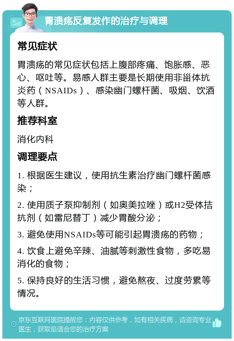 胃溃疡反复发作的治疗与调理 常见症状 胃溃疡的常见症状包括上腹部疼痛、饱胀感、恶心、呕吐等。易感人群主要是长期使用非甾体抗炎药（NSAIDs）、感染幽门螺杆菌、吸烟、饮酒等人群。 推荐科室 消化内科 调理要点 1. 根据医生建议，使用抗生素治疗幽门螺杆菌感染； 2. 使用质子泵抑制剂（如奥美拉唑）或H2受体拮抗剂（如雷尼替丁）减少胃酸分泌； 3. 避免使用NSAIDs等可能引起胃溃疡的药物； 4. 饮食上避免辛辣、油腻等刺激性食物，多吃易消化的食物； 5. 保持良好的生活习惯，避免熬夜、过度劳累等情况。