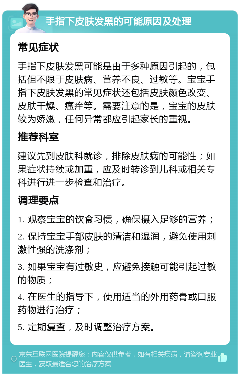 手指下皮肤发黑的可能原因及处理 常见症状 手指下皮肤发黑可能是由于多种原因引起的，包括但不限于皮肤病、营养不良、过敏等。宝宝手指下皮肤发黑的常见症状还包括皮肤颜色改变、皮肤干燥、瘙痒等。需要注意的是，宝宝的皮肤较为娇嫩，任何异常都应引起家长的重视。 推荐科室 建议先到皮肤科就诊，排除皮肤病的可能性；如果症状持续或加重，应及时转诊到儿科或相关专科进行进一步检查和治疗。 调理要点 1. 观察宝宝的饮食习惯，确保摄入足够的营养； 2. 保持宝宝手部皮肤的清洁和湿润，避免使用刺激性强的洗涤剂； 3. 如果宝宝有过敏史，应避免接触可能引起过敏的物质； 4. 在医生的指导下，使用适当的外用药膏或口服药物进行治疗； 5. 定期复查，及时调整治疗方案。