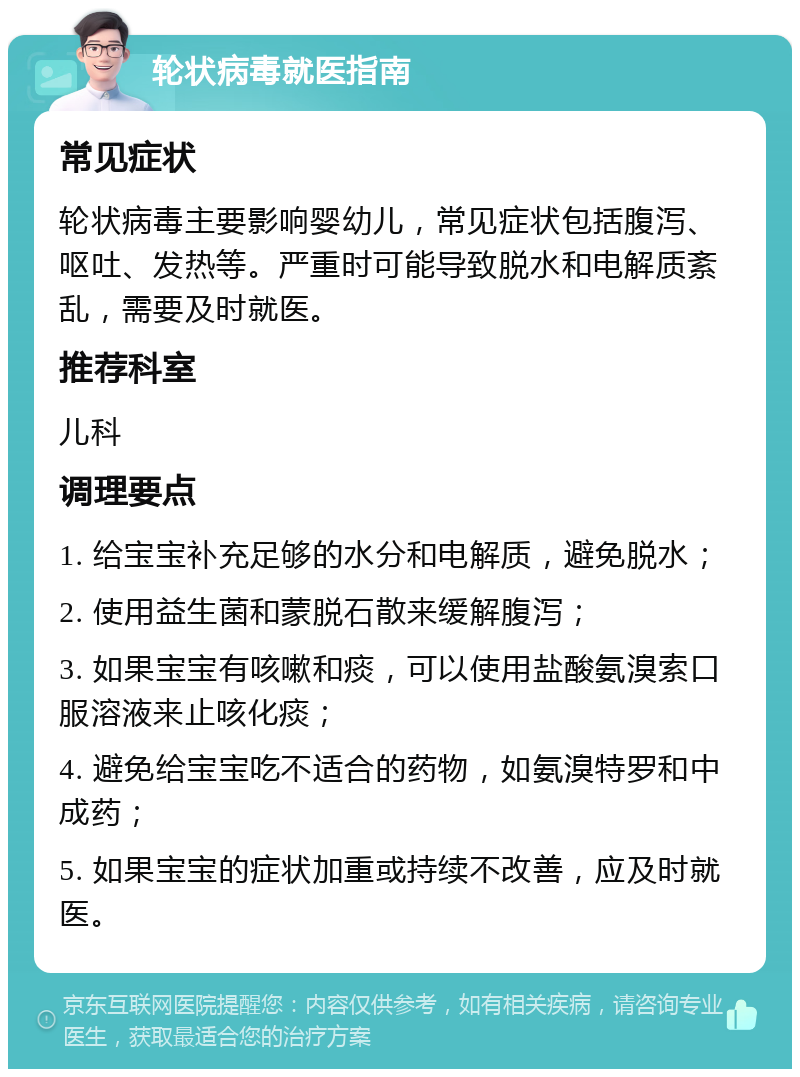 轮状病毒就医指南 常见症状 轮状病毒主要影响婴幼儿，常见症状包括腹泻、呕吐、发热等。严重时可能导致脱水和电解质紊乱，需要及时就医。 推荐科室 儿科 调理要点 1. 给宝宝补充足够的水分和电解质，避免脱水； 2. 使用益生菌和蒙脱石散来缓解腹泻； 3. 如果宝宝有咳嗽和痰，可以使用盐酸氨溴索口服溶液来止咳化痰； 4. 避免给宝宝吃不适合的药物，如氨溴特罗和中成药； 5. 如果宝宝的症状加重或持续不改善，应及时就医。