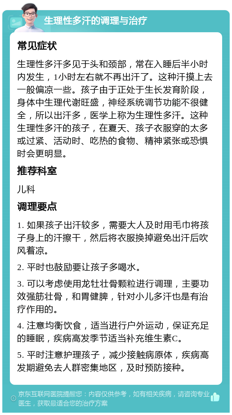 生理性多汗的调理与治疗 常见症状 生理性多汗多见于头和颈部，常在入睡后半小时内发生，1小时左右就不再出汗了。这种汗摸上去一般偏凉一些。孩子由于正处于生长发育阶段，身体中生理代谢旺盛，神经系统调节功能不很健全，所以出汗多，医学上称为生理性多汗。这种生理性多汗的孩子，在夏天、孩子衣服穿的太多或过紧、活动时、吃热的食物、精神紧张或恐惧时会更明显。 推荐科室 儿科 调理要点 1. 如果孩子出汗较多，需要大人及时用毛巾将孩子身上的汗擦干，然后将衣服换掉避免出汗后吹风着凉。 2. 平时也鼓励要让孩子多喝水。 3. 可以考虑使用龙牡壮骨颗粒进行调理，主要功效强筋壮骨，和胃健脾，针对小儿多汗也是有治疗作用的。 4. 注意均衡饮食，适当进行户外运动，保证充足的睡眠，疾病高发季节适当补充维生素C。 5. 平时注意护理孩子，减少接触病原体，疾病高发期避免去人群密集地区，及时预防接种。