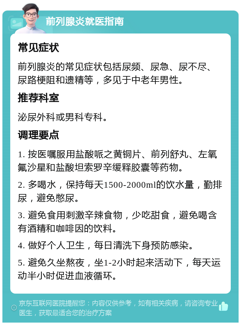 前列腺炎就医指南 常见症状 前列腺炎的常见症状包括尿频、尿急、尿不尽、尿路梗阻和遗精等，多见于中老年男性。 推荐科室 泌尿外科或男科专科。 调理要点 1. 按医嘱服用盐酸哌之黄铜片、前列舒丸、左氧氟沙星和盐酸坦索罗辛缓释胶囊等药物。 2. 多喝水，保持每天1500-2000ml的饮水量，勤排尿，避免憋尿。 3. 避免食用刺激辛辣食物，少吃甜食，避免喝含有酒精和咖啡因的饮料。 4. 做好个人卫生，每日清洗下身预防感染。 5. 避免久坐熬夜，坐1-2小时起来活动下，每天运动半小时促进血液循环。