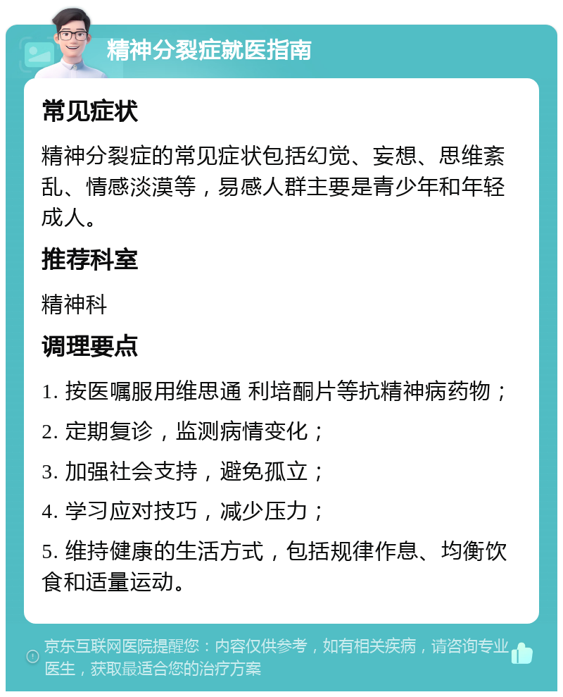 精神分裂症就医指南 常见症状 精神分裂症的常见症状包括幻觉、妄想、思维紊乱、情感淡漠等，易感人群主要是青少年和年轻成人。 推荐科室 精神科 调理要点 1. 按医嘱服用维思通 利培酮片等抗精神病药物； 2. 定期复诊，监测病情变化； 3. 加强社会支持，避免孤立； 4. 学习应对技巧，减少压力； 5. 维持健康的生活方式，包括规律作息、均衡饮食和适量运动。