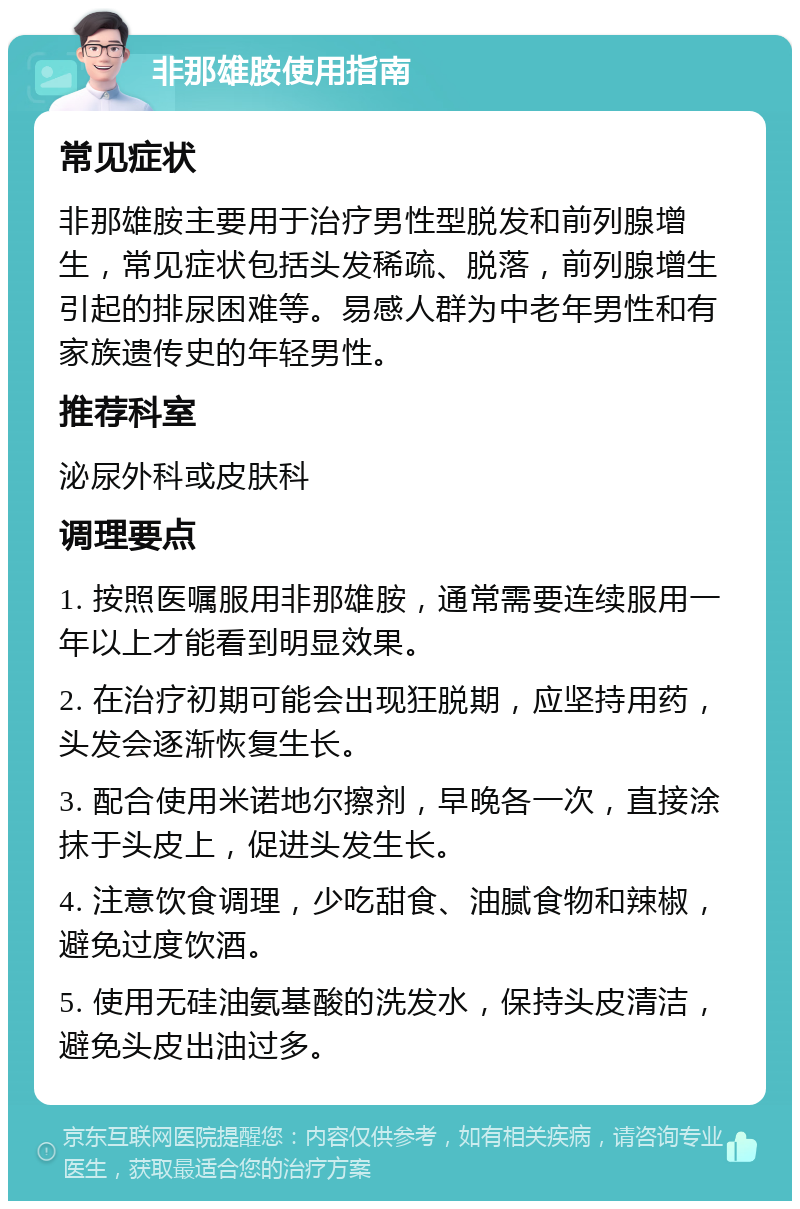 非那雄胺使用指南 常见症状 非那雄胺主要用于治疗男性型脱发和前列腺增生，常见症状包括头发稀疏、脱落，前列腺增生引起的排尿困难等。易感人群为中老年男性和有家族遗传史的年轻男性。 推荐科室 泌尿外科或皮肤科 调理要点 1. 按照医嘱服用非那雄胺，通常需要连续服用一年以上才能看到明显效果。 2. 在治疗初期可能会出现狂脱期，应坚持用药，头发会逐渐恢复生长。 3. 配合使用米诺地尔擦剂，早晚各一次，直接涂抹于头皮上，促进头发生长。 4. 注意饮食调理，少吃甜食、油腻食物和辣椒，避免过度饮酒。 5. 使用无硅油氨基酸的洗发水，保持头皮清洁，避免头皮出油过多。