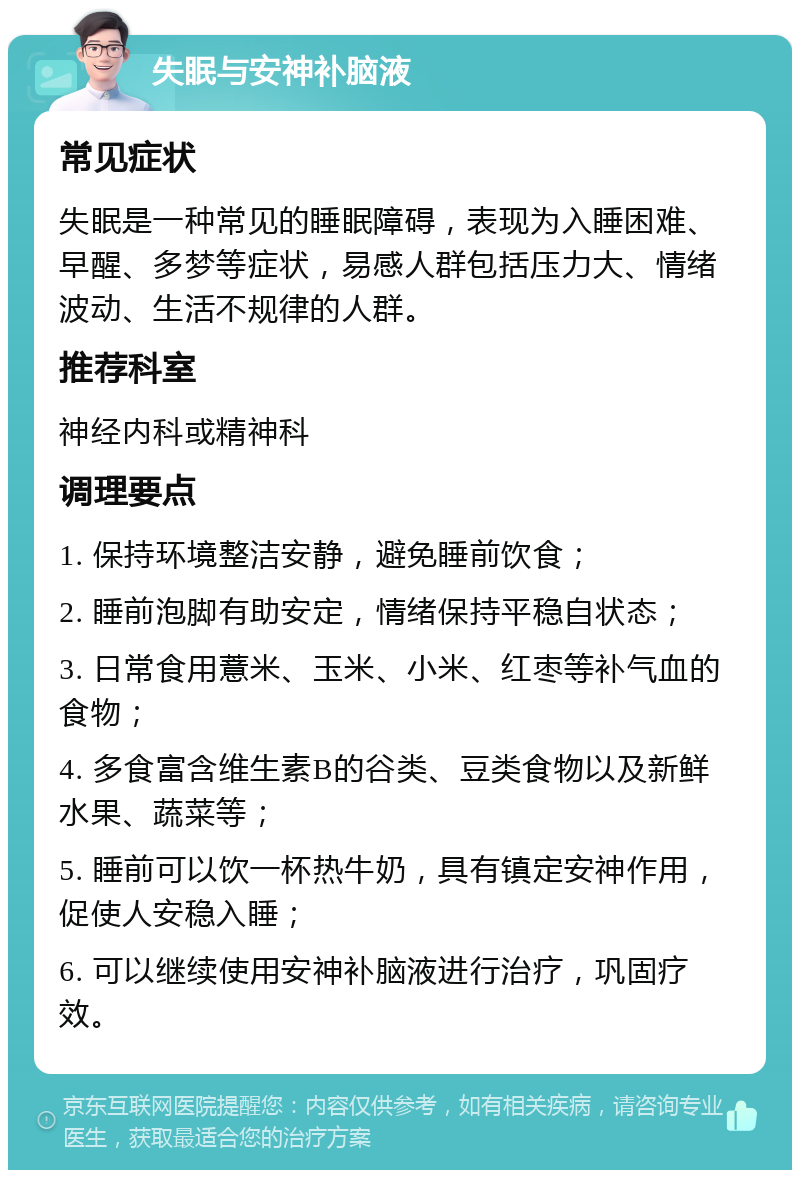 失眠与安神补脑液 常见症状 失眠是一种常见的睡眠障碍，表现为入睡困难、早醒、多梦等症状，易感人群包括压力大、情绪波动、生活不规律的人群。 推荐科室 神经内科或精神科 调理要点 1. 保持环境整洁安静，避免睡前饮食； 2. 睡前泡脚有助安定，情绪保持平稳自状态； 3. 日常食用薏米、玉米、小米、红枣等补气血的食物； 4. 多食富含维生素B的谷类、豆类食物以及新鲜水果、蔬菜等； 5. 睡前可以饮一杯热牛奶，具有镇定安神作用，促使人安稳入睡； 6. 可以继续使用安神补脑液进行治疗，巩固疗效。