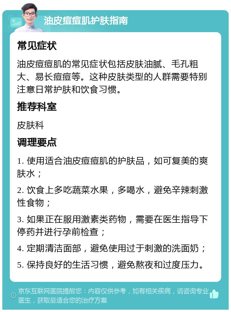 油皮痘痘肌护肤指南 常见症状 油皮痘痘肌的常见症状包括皮肤油腻、毛孔粗大、易长痘痘等。这种皮肤类型的人群需要特别注意日常护肤和饮食习惯。 推荐科室 皮肤科 调理要点 1. 使用适合油皮痘痘肌的护肤品，如可复美的爽肤水； 2. 饮食上多吃蔬菜水果，多喝水，避免辛辣刺激性食物； 3. 如果正在服用激素类药物，需要在医生指导下停药并进行孕前检查； 4. 定期清洁面部，避免使用过于刺激的洗面奶； 5. 保持良好的生活习惯，避免熬夜和过度压力。