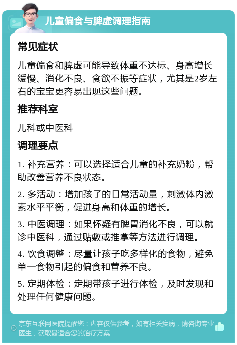 儿童偏食与脾虚调理指南 常见症状 儿童偏食和脾虚可能导致体重不达标、身高增长缓慢、消化不良、食欲不振等症状，尤其是2岁左右的宝宝更容易出现这些问题。 推荐科室 儿科或中医科 调理要点 1. 补充营养：可以选择适合儿童的补充奶粉，帮助改善营养不良状态。 2. 多活动：增加孩子的日常活动量，刺激体内激素水平平衡，促进身高和体重的增长。 3. 中医调理：如果怀疑有脾胃消化不良，可以就诊中医科，通过贴敷或推拿等方法进行调理。 4. 饮食调整：尽量让孩子吃多样化的食物，避免单一食物引起的偏食和营养不良。 5. 定期体检：定期带孩子进行体检，及时发现和处理任何健康问题。