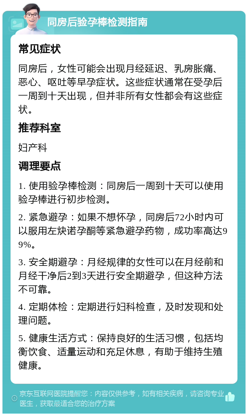 同房后验孕棒检测指南 常见症状 同房后，女性可能会出现月经延迟、乳房胀痛、恶心、呕吐等早孕症状。这些症状通常在受孕后一周到十天出现，但并非所有女性都会有这些症状。 推荐科室 妇产科 调理要点 1. 使用验孕棒检测：同房后一周到十天可以使用验孕棒进行初步检测。 2. 紧急避孕：如果不想怀孕，同房后72小时内可以服用左炔诺孕酮等紧急避孕药物，成功率高达99%。 3. 安全期避孕：月经规律的女性可以在月经前和月经干净后2到3天进行安全期避孕，但这种方法不可靠。 4. 定期体检：定期进行妇科检查，及时发现和处理问题。 5. 健康生活方式：保持良好的生活习惯，包括均衡饮食、适量运动和充足休息，有助于维持生殖健康。