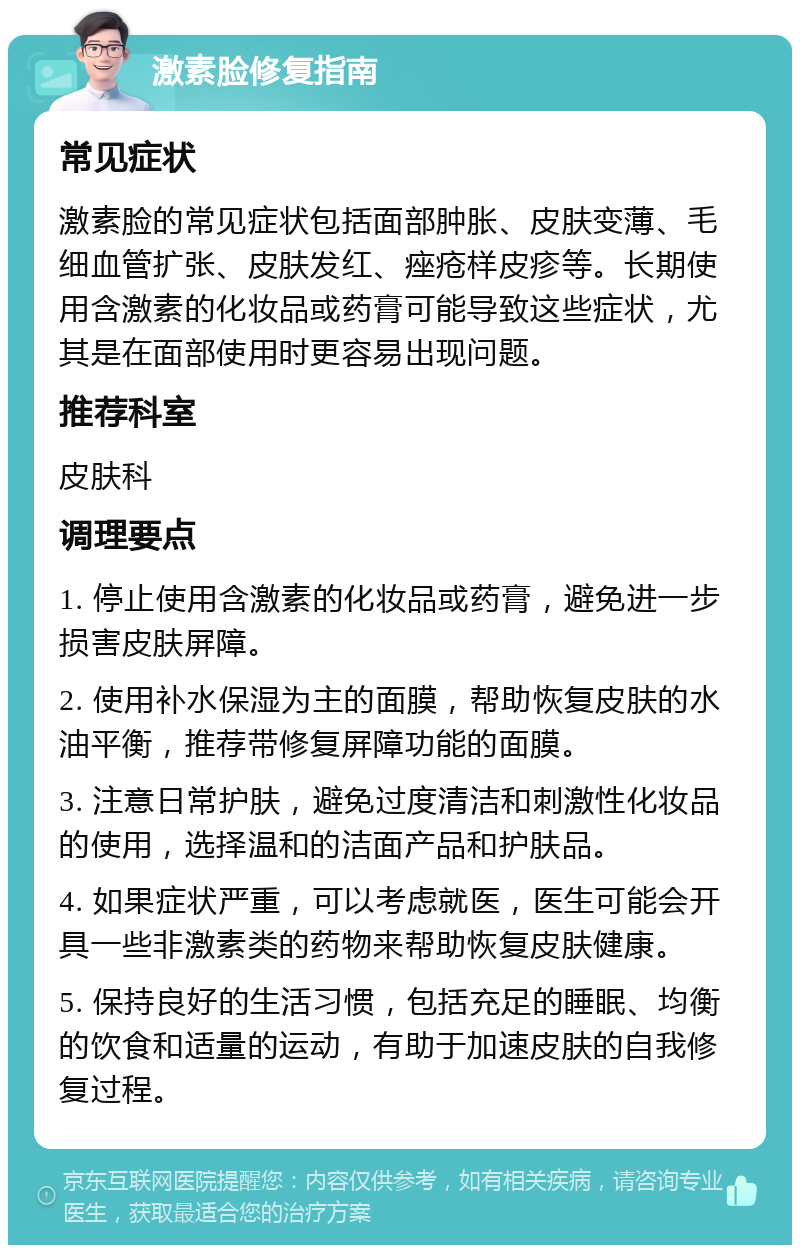 激素脸修复指南 常见症状 激素脸的常见症状包括面部肿胀、皮肤变薄、毛细血管扩张、皮肤发红、痤疮样皮疹等。长期使用含激素的化妆品或药膏可能导致这些症状，尤其是在面部使用时更容易出现问题。 推荐科室 皮肤科 调理要点 1. 停止使用含激素的化妆品或药膏，避免进一步损害皮肤屏障。 2. 使用补水保湿为主的面膜，帮助恢复皮肤的水油平衡，推荐带修复屏障功能的面膜。 3. 注意日常护肤，避免过度清洁和刺激性化妆品的使用，选择温和的洁面产品和护肤品。 4. 如果症状严重，可以考虑就医，医生可能会开具一些非激素类的药物来帮助恢复皮肤健康。 5. 保持良好的生活习惯，包括充足的睡眠、均衡的饮食和适量的运动，有助于加速皮肤的自我修复过程。