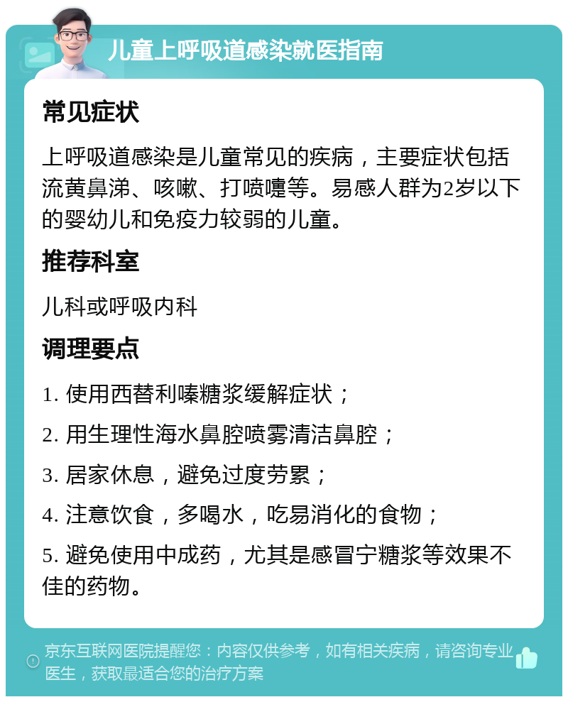 儿童上呼吸道感染就医指南 常见症状 上呼吸道感染是儿童常见的疾病，主要症状包括流黄鼻涕、咳嗽、打喷嚏等。易感人群为2岁以下的婴幼儿和免疫力较弱的儿童。 推荐科室 儿科或呼吸内科 调理要点 1. 使用西替利嗪糖浆缓解症状； 2. 用生理性海水鼻腔喷雾清洁鼻腔； 3. 居家休息，避免过度劳累； 4. 注意饮食，多喝水，吃易消化的食物； 5. 避免使用中成药，尤其是感冒宁糖浆等效果不佳的药物。