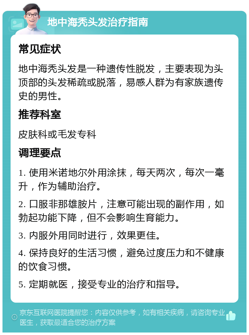 地中海秃头发治疗指南 常见症状 地中海秃头发是一种遗传性脱发，主要表现为头顶部的头发稀疏或脱落，易感人群为有家族遗传史的男性。 推荐科室 皮肤科或毛发专科 调理要点 1. 使用米诺地尔外用涂抹，每天两次，每次一毫升，作为辅助治疗。 2. 口服非那雄胺片，注意可能出现的副作用，如勃起功能下降，但不会影响生育能力。 3. 内服外用同时进行，效果更佳。 4. 保持良好的生活习惯，避免过度压力和不健康的饮食习惯。 5. 定期就医，接受专业的治疗和指导。