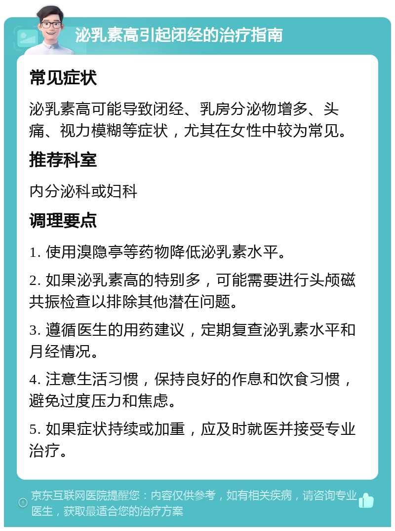 泌乳素高引起闭经的治疗指南 常见症状 泌乳素高可能导致闭经、乳房分泌物增多、头痛、视力模糊等症状，尤其在女性中较为常见。 推荐科室 内分泌科或妇科 调理要点 1. 使用溴隐亭等药物降低泌乳素水平。 2. 如果泌乳素高的特别多，可能需要进行头颅磁共振检查以排除其他潜在问题。 3. 遵循医生的用药建议，定期复查泌乳素水平和月经情况。 4. 注意生活习惯，保持良好的作息和饮食习惯，避免过度压力和焦虑。 5. 如果症状持续或加重，应及时就医并接受专业治疗。