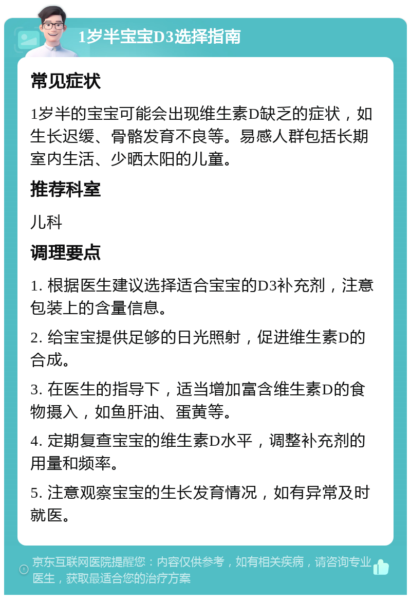 1岁半宝宝D3选择指南 常见症状 1岁半的宝宝可能会出现维生素D缺乏的症状，如生长迟缓、骨骼发育不良等。易感人群包括长期室内生活、少晒太阳的儿童。 推荐科室 儿科 调理要点 1. 根据医生建议选择适合宝宝的D3补充剂，注意包装上的含量信息。 2. 给宝宝提供足够的日光照射，促进维生素D的合成。 3. 在医生的指导下，适当增加富含维生素D的食物摄入，如鱼肝油、蛋黄等。 4. 定期复查宝宝的维生素D水平，调整补充剂的用量和频率。 5. 注意观察宝宝的生长发育情况，如有异常及时就医。