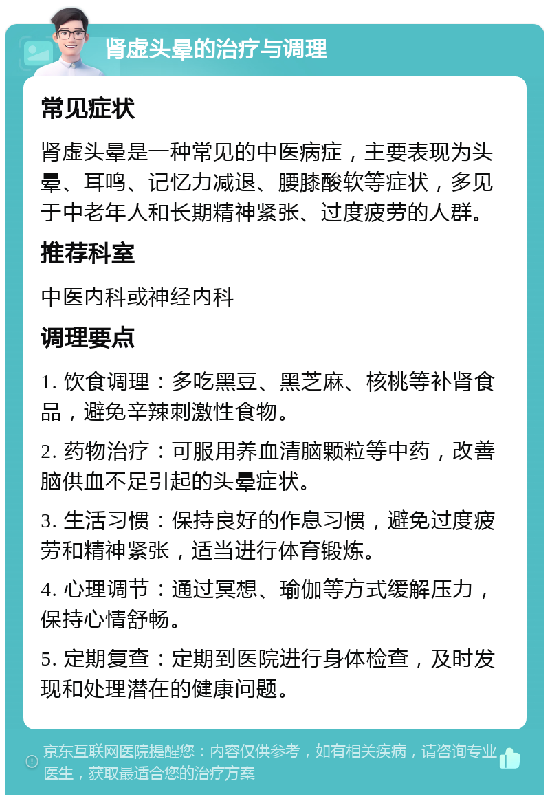 肾虚头晕的治疗与调理 常见症状 肾虚头晕是一种常见的中医病症，主要表现为头晕、耳鸣、记忆力减退、腰膝酸软等症状，多见于中老年人和长期精神紧张、过度疲劳的人群。 推荐科室 中医内科或神经内科 调理要点 1. 饮食调理：多吃黑豆、黑芝麻、核桃等补肾食品，避免辛辣刺激性食物。 2. 药物治疗：可服用养血清脑颗粒等中药，改善脑供血不足引起的头晕症状。 3. 生活习惯：保持良好的作息习惯，避免过度疲劳和精神紧张，适当进行体育锻炼。 4. 心理调节：通过冥想、瑜伽等方式缓解压力，保持心情舒畅。 5. 定期复查：定期到医院进行身体检查，及时发现和处理潜在的健康问题。