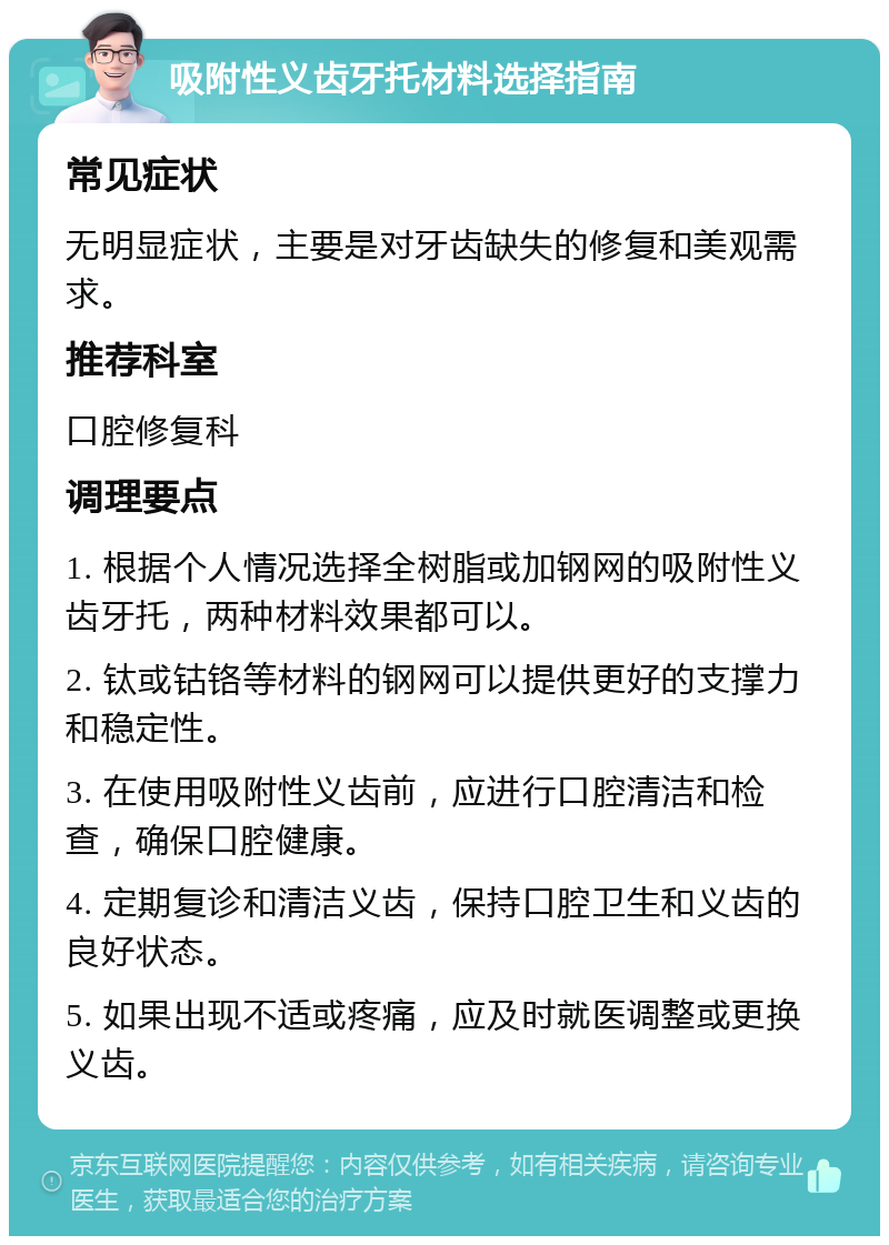 吸附性义齿牙托材料选择指南 常见症状 无明显症状，主要是对牙齿缺失的修复和美观需求。 推荐科室 口腔修复科 调理要点 1. 根据个人情况选择全树脂或加钢网的吸附性义齿牙托，两种材料效果都可以。 2. 钛或钴铬等材料的钢网可以提供更好的支撑力和稳定性。 3. 在使用吸附性义齿前，应进行口腔清洁和检查，确保口腔健康。 4. 定期复诊和清洁义齿，保持口腔卫生和义齿的良好状态。 5. 如果出现不适或疼痛，应及时就医调整或更换义齿。