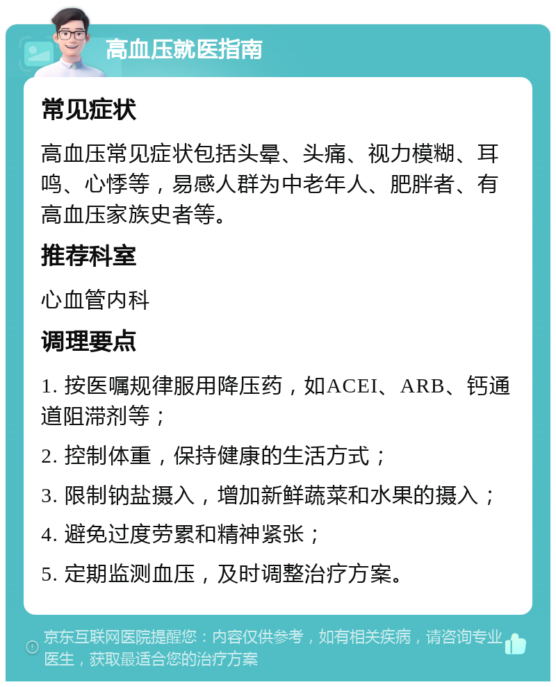 高血压就医指南 常见症状 高血压常见症状包括头晕、头痛、视力模糊、耳鸣、心悸等，易感人群为中老年人、肥胖者、有高血压家族史者等。 推荐科室 心血管内科 调理要点 1. 按医嘱规律服用降压药，如ACEI、ARB、钙通道阻滞剂等； 2. 控制体重，保持健康的生活方式； 3. 限制钠盐摄入，增加新鲜蔬菜和水果的摄入； 4. 避免过度劳累和精神紧张； 5. 定期监测血压，及时调整治疗方案。