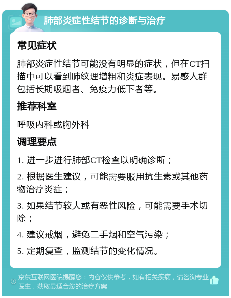 肺部炎症性结节的诊断与治疗 常见症状 肺部炎症性结节可能没有明显的症状，但在CT扫描中可以看到肺纹理增粗和炎症表现。易感人群包括长期吸烟者、免疫力低下者等。 推荐科室 呼吸内科或胸外科 调理要点 1. 进一步进行肺部CT检查以明确诊断； 2. 根据医生建议，可能需要服用抗生素或其他药物治疗炎症； 3. 如果结节较大或有恶性风险，可能需要手术切除； 4. 建议戒烟，避免二手烟和空气污染； 5. 定期复查，监测结节的变化情况。