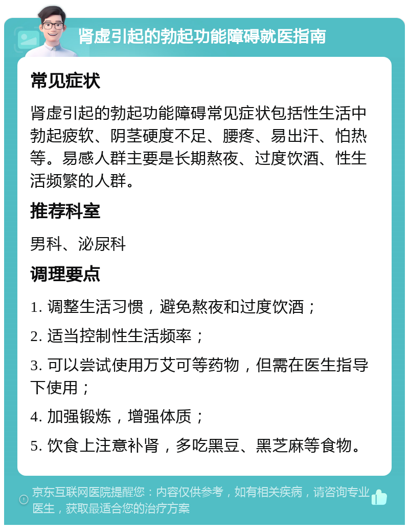 肾虚引起的勃起功能障碍就医指南 常见症状 肾虚引起的勃起功能障碍常见症状包括性生活中勃起疲软、阴茎硬度不足、腰疼、易出汗、怕热等。易感人群主要是长期熬夜、过度饮酒、性生活频繁的人群。 推荐科室 男科、泌尿科 调理要点 1. 调整生活习惯，避免熬夜和过度饮酒； 2. 适当控制性生活频率； 3. 可以尝试使用万艾可等药物，但需在医生指导下使用； 4. 加强锻炼，增强体质； 5. 饮食上注意补肾，多吃黑豆、黑芝麻等食物。